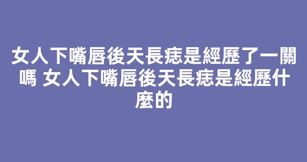 女人下嘴唇後天長痣是經歷了一關嗎 女人下嘴唇後天長痣是經歷什麼的